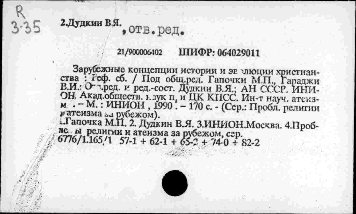 ﻿R
УЬ5 ^'"'^'.отз.ред.
21/900006402 ШИФР: 064029011
Зарубежные концепции истории и эе хлюции христианства : Теф. сб. / Под общ.ред. Тапочки М.П., Гараджи В.И.: О" ’.ред, и ред.-сост. Дудкин В.Я.; АН СССР. ИНИОН Акад.обществ. каук п. и ЦК КПСС. Ин-т науч, атсиз-м . - М.: ИНИОН , 1990 . - 170 с. - (Сер.: Пробл. религии и атеизма аа рубежом).
..Тапочка М.П. 2. Дудкин В.Я. З.ИНИОН.Москва. 4.Проб-** Религии и атеизма за рубежом, сер.
6776/1.165/1 57-1 + 62-1 + 65-2 + 74-0 + 82-2